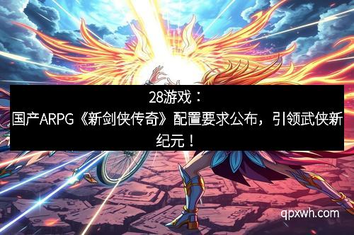 28游戏：国产ARPG《新剑侠传奇》配置要求公布，引领武侠新纪元！