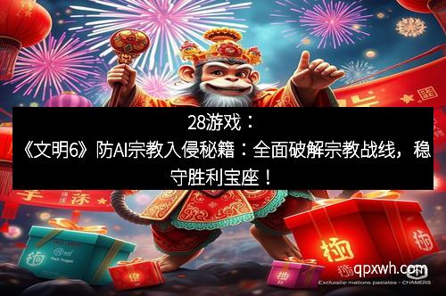 28游戏：《文明6》防AI宗教入侵秘籍：全面破解宗教战线，稳守胜利宝座！